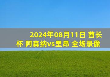 2024年08月11日 酋长杯 阿森纳vs里昂 全场录像